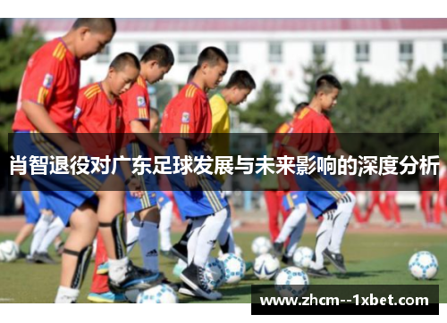 肖智退役对广东足球发展与未来影响的深度分析