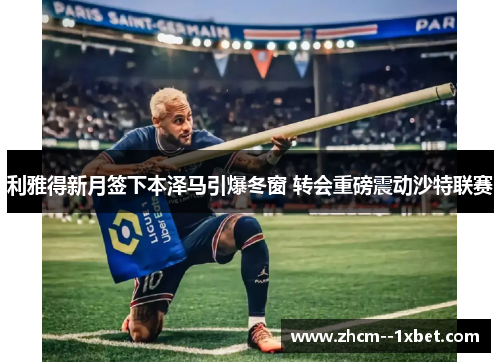 利雅得新月签下本泽马引爆冬窗 转会重磅震动沙特联赛 利雅得新月签下本泽马引爆冬窗 转会重磅震动沙特联赛