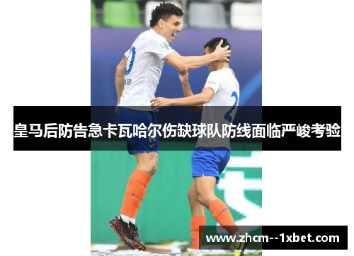 皇马后防告急卡瓦哈尔伤缺球队防线面临严峻考验