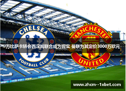 万比萨卡转会西汉姆联合成为现实 曼联为其定价3000万欧元 万比萨卡转会西汉姆联合成为现实 曼联为其定价3000万欧元