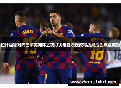 拉什福德对阵巴萨美洲杯之夜以决定性表现改写战局成为焦点英雄