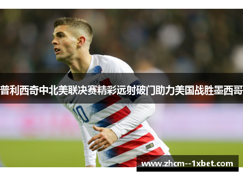 普利西奇中北美联决赛精彩远射破门助力美国战胜墨西哥