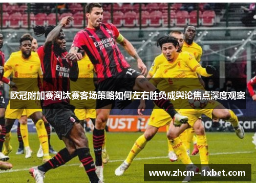欧冠附加赛淘汰赛客场策略如何左右胜负成舆论焦点深度观察 欧冠附加赛淘汰赛客场策略如何左右胜负成舆论焦点深度观察