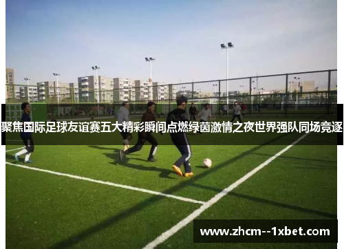 聚焦国际足球友谊赛五大精彩瞬间点燃绿茵激情之夜世界强队同场竞逐 聚焦国际足球友谊赛五大精彩瞬间点燃绿茵激情之夜世界强队同场竞逐