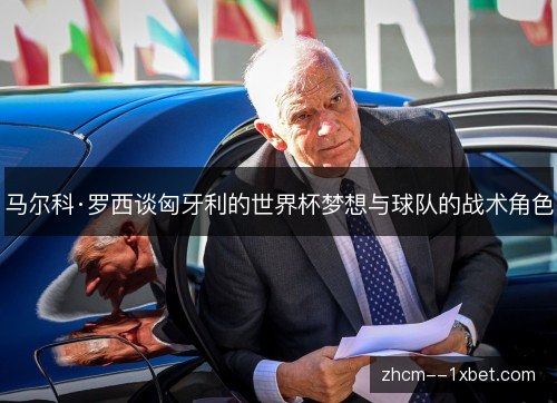 马尔科·罗西谈匈牙利的世界杯梦想与球队的战术角色